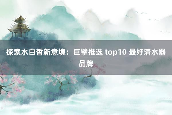 探索水白皙新意境：巨擘推选 top10 最好清水器品牌